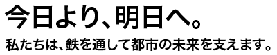今日より、明日へ。私たちは、鉄を通して都市の未来を支えます。